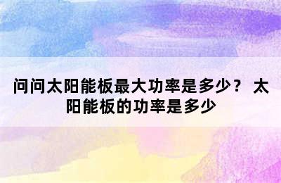 问问太阳能板最大功率是多少？ 太阳能板的功率是多少